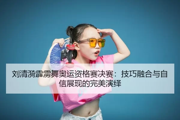 刘清漪霹雳舞奥运资格赛决赛：技巧融合与自信展现的完美演绎