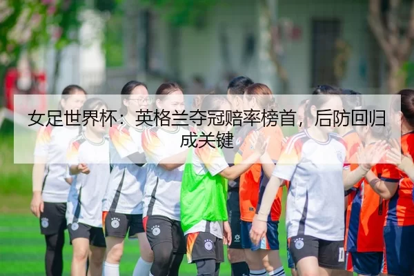 女足世界杯：英格兰夺冠赔率榜首，后防回归成关键