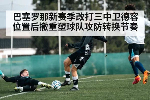 巴塞罗那新赛季改打三中卫德容位置后撤重塑球队攻防转换节奏