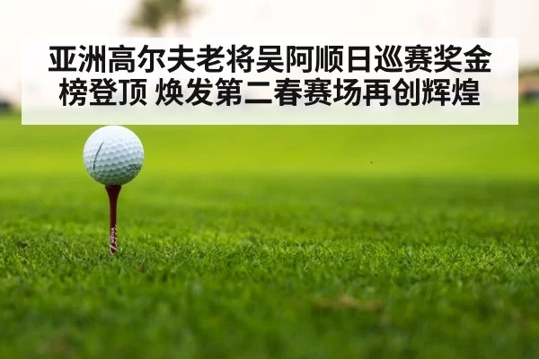 亚洲高尔夫老将吴阿顺日巡赛奖金榜登顶 焕发第二春赛场再创辉煌