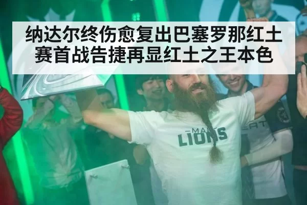 纳达尔终伤愈复出巴塞罗那红土赛首战告捷再显红土之王本色
