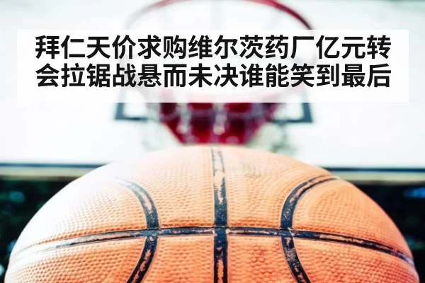 拜仁天价求购维尔茨药厂亿元转会拉锯战悬而未决谁能笑到最后