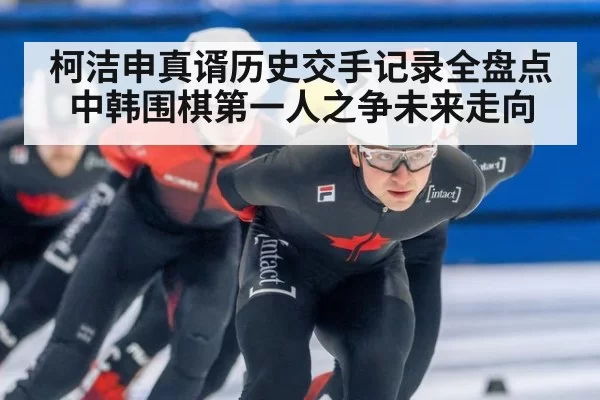 柯洁申真谞历史交手记录全盘点 中韩围棋第一人之争未来走向