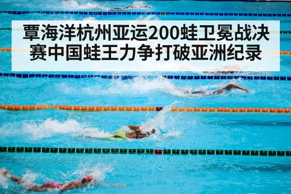 覃海洋杭州亚运200蛙卫冕战决赛中国蛙王力争打破亚洲纪录